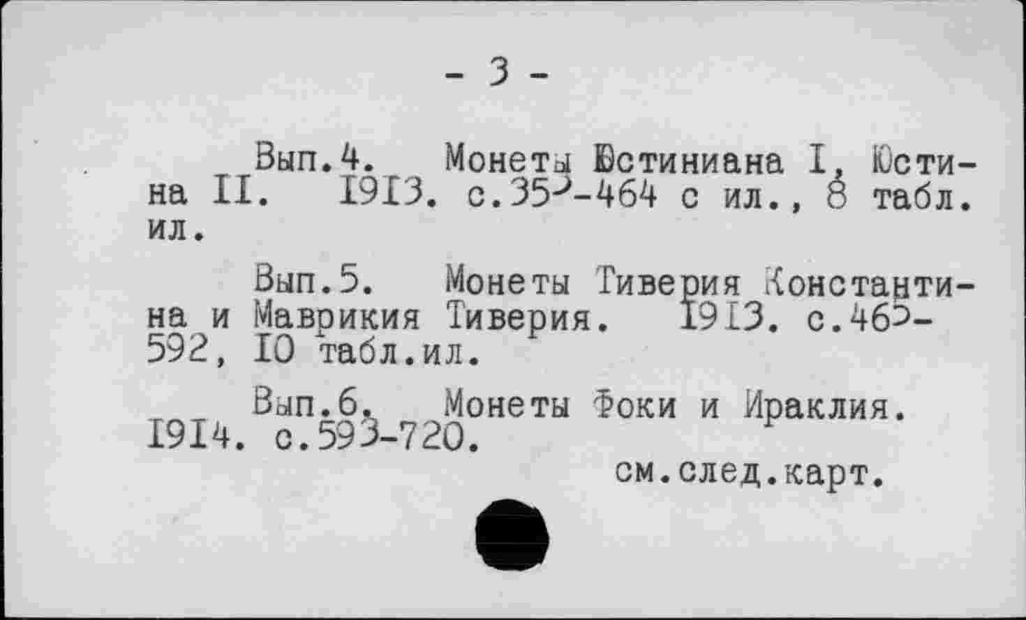 ﻿- З -
Вып.4. Монеты Юстиниана І, Юстина II. 1913. c.35J-464 с ил., é табл, ил.
Вып.5. Монеты Тиверия Константина и Маврикия Тиверия. 1913. с.46Э-592, 10 табл.ил.
Вып.б. Монеты Фоки и Ираклия. 1914. с.595-720.
см.след.карт.